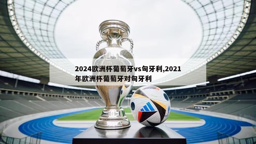 2024欧洲杯葡萄牙vs匈牙利,2021年欧洲杯葡萄牙对匈牙利