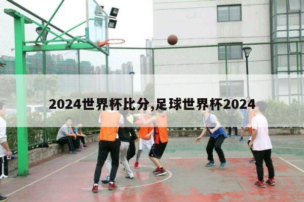 2024世界杯比分,足球世界杯2024