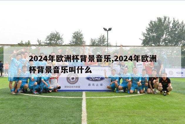 2024年欧洲杯背景音乐,2024年欧洲杯背景音乐叫什么