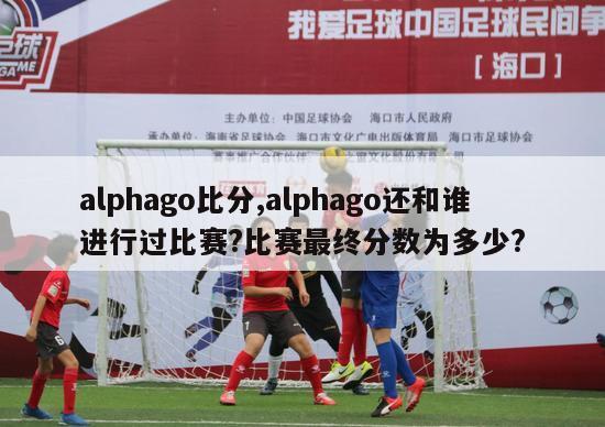 alphago比分,alphago还和谁进行过比赛?比赛最终分数为多少?