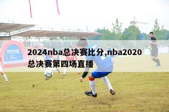 2024nba总决赛比分,nba2020总决赛第四场直播