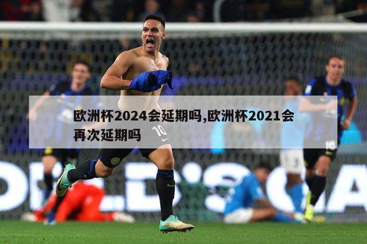 欧洲杯2024会延期吗,欧洲杯2021会再次延期吗