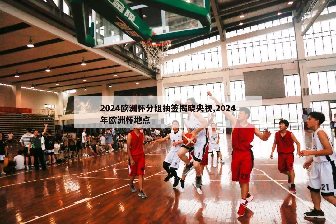 2024欧洲杯分组抽签揭晓央视,2024年欧洲杯地点