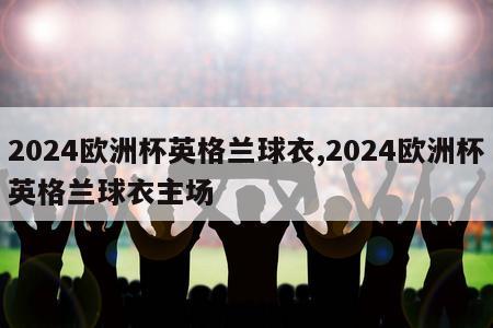 2024欧洲杯英格兰球衣,2024欧洲杯英格兰球衣主场